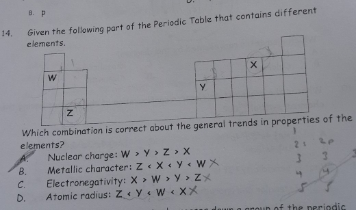 B. p
14. Given the following part of the Periodic Table that contains different
Which combination is the
elements?
A. Nuclear charge: w>y>z>x
B. Metallic character: Z
C. Electronegativity: X>W>Y>Z
D. Atomic radius: Z < Y < W < X >
r o u n of the perio d ic