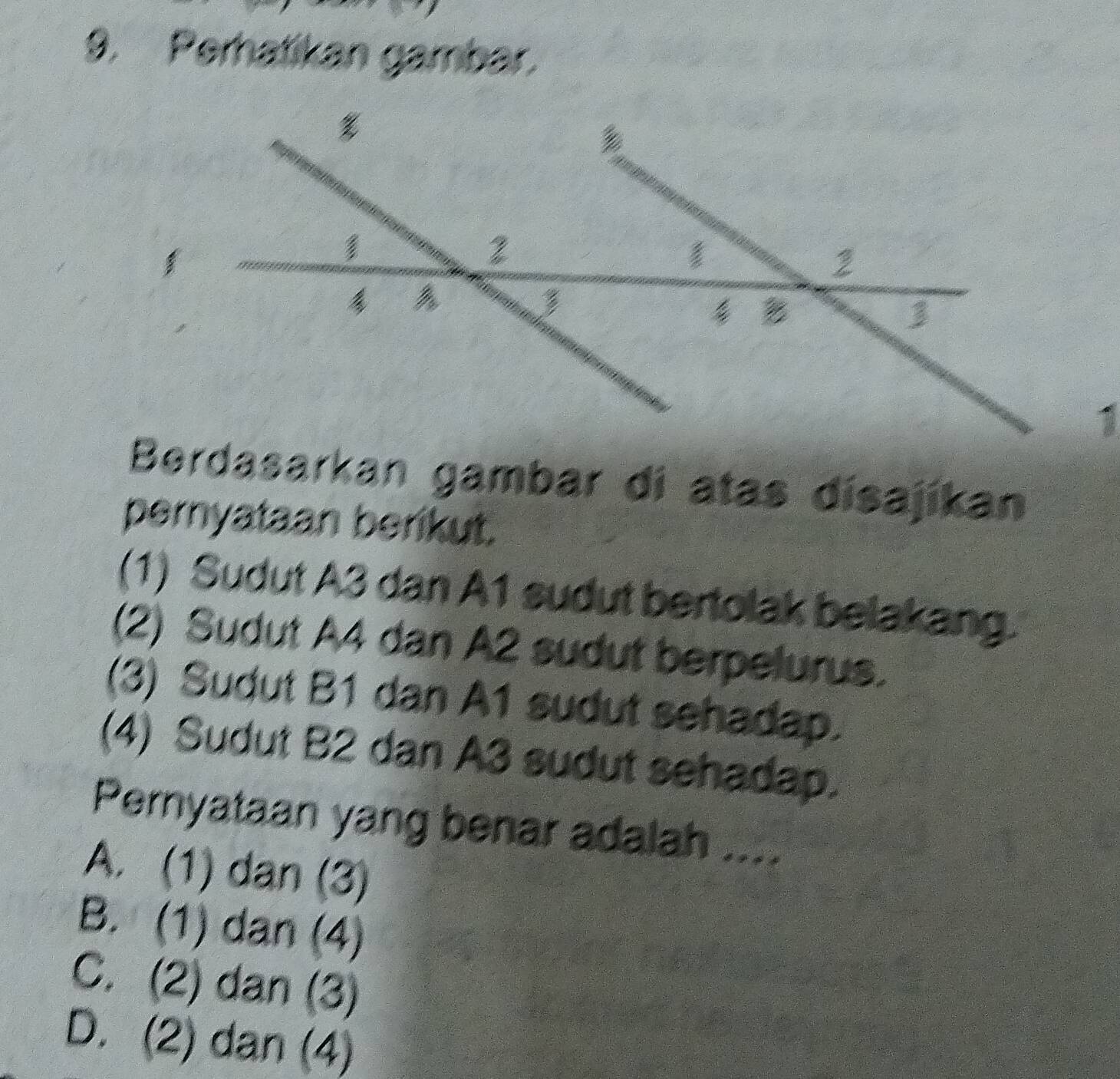 Perhatikan gambar.
Berdasarkan gambar di atas disajíkan
pernyataan berikut.
(1) Sudut A3 dan A1 sudut bertolak belakang.
(2) Sudut A4 dan A2 sudut berpelurus.
(3) Sudut B1 dan A1 sudut sehadap.
(4) Sudut B2 dan A3 sudut sehadap.
Pernyataan yang benar adalah ....
A. (1) dan (3)
B. (1) dan (4)
C. (2) dan (3)
D. (2) dan (4)