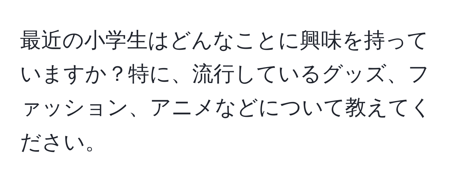 最近の小学生はどんなことに興味を持っていますか？特に、流行しているグッズ、ファッション、アニメなどについて教えてください。