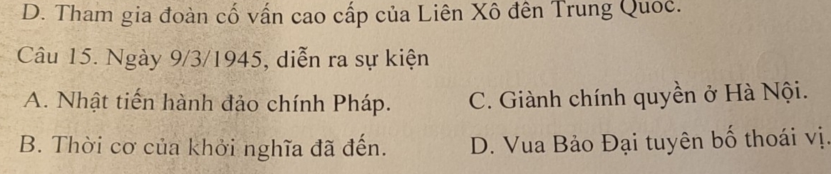 D. Tham gia đoàn cố vấn cao cấp của Liên Xô đên Trung Quoc.
Câu 15. Ngày 9/3/1945, diễn ra sự kiện
A. Nhật tiến hành đảo chính Pháp. C. Giành chính quyền ở Hà Nội.
B. Thời cơ của khởi nghĩa đã đến. D. Vua Bảo Đại tuyên bố thoái vị.