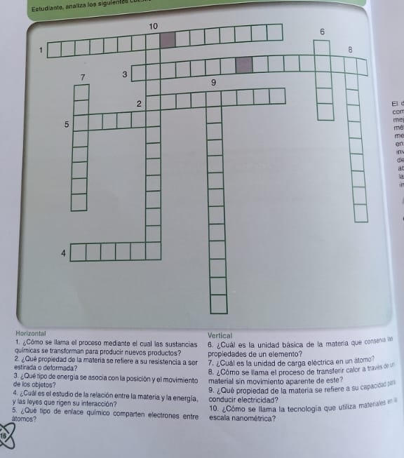 Estudiante, analtza los siguiente s 
Eld
con
me
mê
me
en
m
de
at
a
Horizontal Vertical
1. ¿Cómo se llama el proceso mediante el cual las sustancias
químicas se transforman para producir nuevos productos? 6. ¿Cuál es la unidad básica de la matería que conserva 
2. ¿Qué propiedad de la matería se refiere a su resistencia a ser propiedades de un elemento?
estirada o deformada? 7. ¿Cuál es la unidad de carga eléctrica en un átomo?
8. ¿Cómo se llama el proceso de transferir calor a traves de 
3. ¿Qué tipo de energia se asocia con la posición y el movimiento material sin movimiento aparente de este?
de los objetos?
y las leyes que rigen su interacción? conducir electricidad? 9. ¿Qué propiedad de la matería se refiere a su capacidad pilr
4. ¿Cuál es el estudio de la relación entre la materia y la energía.
átomos? escala nanométrica? 10. ¿Cómo se llama la tecnología que utiliza materiaes 
5. ¿Qué tipo de enface químico comparten electrones entre
16