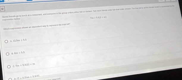 Some friends go to lunch at a restaurant, and everyone in the group orders wither fah or chicken. Two more triends order fah than order chickes. The loui st l at te lesk mas a operd y h expression below
7m+5.5(2+m)
Which expression shows an equivalent way to represent the total bill?
A. 12.5m+5.5
8m+5.5
C. 7m+5.5(2)+m
n (7+5.5)m+5.5/2)