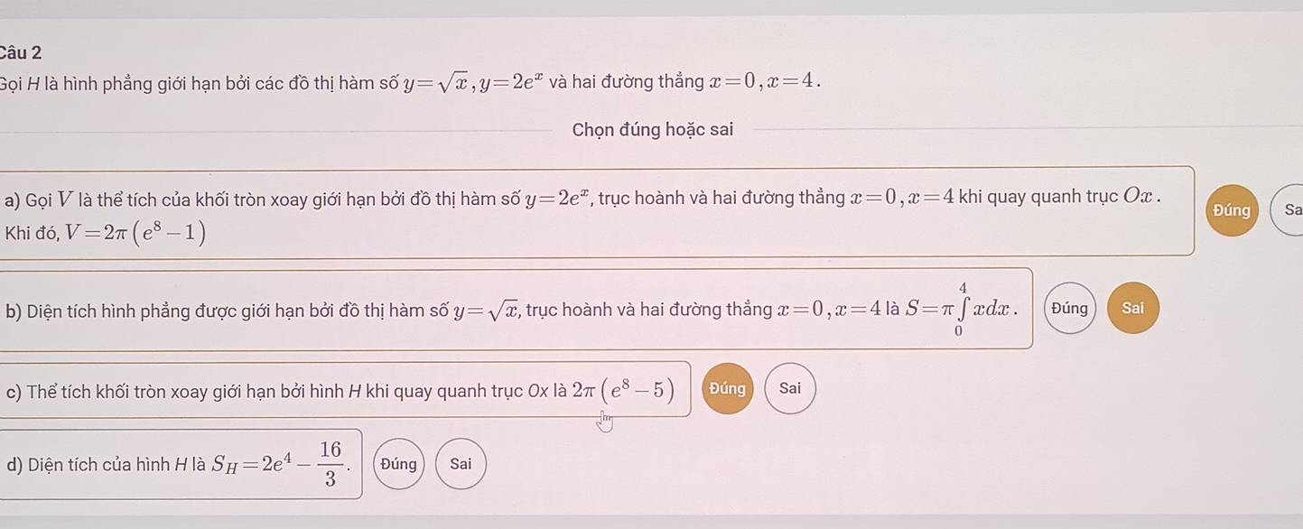 Gọi H là hình phẳng giới hạn bởi các đồ thị hàm số y=sqrt(x), y=2e^x và hai đường thẳng x=0, x=4. 
Chọn đúng hoặc sai 
a) Gọi V là thể tích của khối tròn xoay giới hạn bởi đồ thị hàm số y=2e^x *, trục hoành và hai đường thẳng x=0, x=4 khi quay quanh trục Ox. 
Đúng Sa 
Khi đó, V=2π (e^8-1)
A 
b) Diện tích hình phẳng được giới hạn bởi đồ thị hàm số y=sqrt(x) , trục hoành và hai đường thẳng x=0, x=4 là S=π ∈tlimits _0 xdx. Đúng Sai 
c) Thể tích khối tròn xoay giới hạn bởi hình H khi quay quanh trục 0x là 2π (e^8-5) Đúng Sai 
d) Diện tích của hình H là S_H=2e^4- 16/3 . Đúng Sai