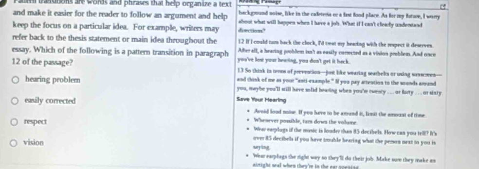 rauth transiions are words and phrases that help organize a text
background noise, like in the cafeteria or a fast food place. As for my future, I worry
and make it easier for the reader to follow an argument and help about what will happen when I have a joh. What if I can't clearly understand
keep the focus on a particular idea. For example, writers may diections?
refer back to the thesis statement or main idea throughout the 12 If I could tum back the clock, I'd treat my hearing with the respect it deserves.
essay. Which of the following is a pattern transition in paragraph After all, a hearing problem isn't as easily corrected as a vision problem. And once
you've lost your hearing, you don't get it back.
12 of the passage? 13 So think in terms of prevention—just like wearing seatbelts or using sunscreen—
and think of me as your "anti-example." If you pay attention to the sounds around
hearing problem you, maybe you'll still have solid hearing when you're twenty .... or forty . ... or sixty.
easily corrected
Save Your Hearing
Avoid lood noise. If you have to be around it, limit the amount of time
Whenever possible, turn down the volume.
respect Wear earplugs if the music is louder than 85 decibels. How can you tell? It's
vision
over 85 decibels if you have trouble hearing what the person next to you is
saying.
Wear earplugs the right way so they'll do their job. Make sure they make an
airtight seall when they're in the car poraing.