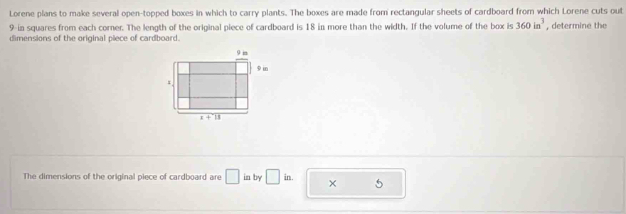 Lorene plans to make several open-topped boxes in which to carry plants. The boxes are made from rectangular sheets of cardboard from which Lorene cuts out
9-in squares from each corner. The length of the original piece of cardboard is 18 in more than the width. If the volume of the box is 360in^3 , determine the
dimensions of the original piece of cardboard.
The dimensions of the original piece of cardboard are □ in by □ in. ×