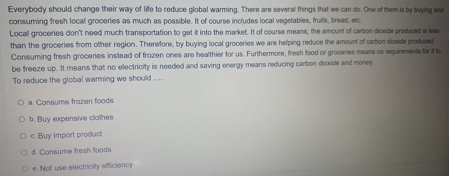 Everybody should change their way of life to reduce global warming. There are several things that we can do. One of them is by buying and
consuming fresh local groceries as much as possible. It of course includes local vegetables, fruits, bread, etc.
Local groceries don't need much transportation to get it into the market. It of course means, the amount of carbon dioxide produced is less
than the groceries from other region. Therefore, by buying local groceries we are helping reduce the amount of carbon dioxide produced.
Consuming fresh groceries instead of frozen ones are healthier for us. Furthermore, fresh food or groceries means no requirements for it to
be freeze up. It means that no electricity is needed and saving energy means reducing carbon dioxide and money
To reduce the global warming we should ....
a. Consume frozen foods
b. Buy expensive clothes
c. Buy import product
d. Consume fresh foods
e. Not use electricity efficiency