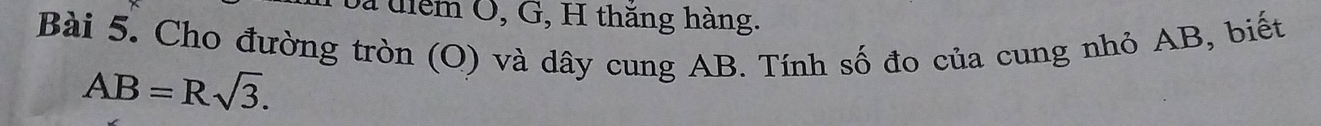 bà uiểm O, G, H thăng hàng. 
Bài 5. Cho đường tròn (O) và dây cung AB. Tính số đo của cung nhỏ AB, biết
AB=Rsqrt(3).