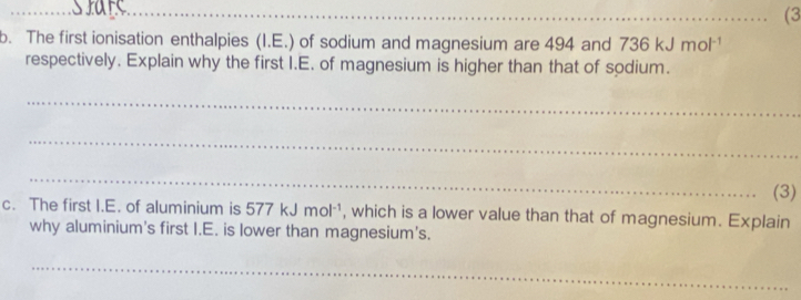 (3 
b. The first ionisation enthalpies (I.E.) of sodium and magnesium are 494 and 736kJmol^(-1)
respectively. Explain why the first I.E. of magnesium is higher than that of sodium. 
_ 
_ 
_ 
(3) 
c. The first I.E. of aluminium is 577kJmol^(-1) , which is a lower value than that of magnesium. Explain 
why aluminium's first I.E. is lower than magnesium's. 
_