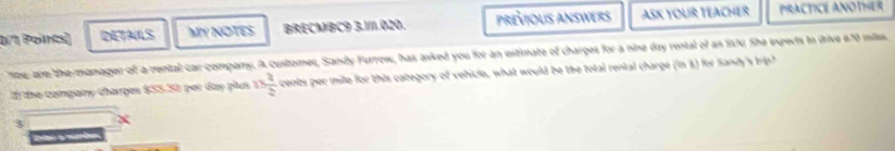 DETALS MY NOTES BRECMBC9 3.11.020. prévioUs Answers ASK YOUR TEACHER PRACTICE ANOTHER 
lte are the manager of a vental car company. A customer, Sandy Furrow, has asked you for an extimate of charges for a nine day rental of an S70. She experts to drive # 70 milss, 
1 the compary charges $55.50 per day plus nfrac 223 cents per mile for this category of vehicle, what would be the total rental charge (in 3) for Sandy's trip? 
3