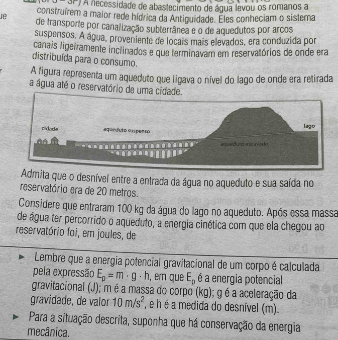 SP SP) A necessidade de abastecimento de água levou os romanos a 
construírem a maior rede hídrica da Antiguidade. Eles conheciam o sistema 
ie de transporte por canalização subterrânea e o de aquedutos por arcos 
suspensos. A água, proveniente de locais mais elevados, era conduzida por 
canais ligeiramente inclinados e que terminavam em reservatórios de onde era 
distribuída para o consumo. 
A figura representa um aqueduto que ligava o nível do lago de onde era retirada 
a água até o reservatório de uma cidade. 
Admita que o desnível entre a entrada da água no aqueduto e sua saída no 
reservatório era de 20 metros. 
Considere que entraram 100 kg da água do lago no aqueduto. Após essa massa 
de água ter percorrido o aqueduto, a energia cinética com que ela chegou ao 
reservatório foi, em joules, de 
Lembre que a energia potencial gravitacional de um corpo é calculada 
pela expressão E_p=m · g ⋅ h, em que E_p é a energia potencial 
gravitacional (J); m é a massa do corpo (kg); g é a aceleração da 
gravidade, de valor 10m/s^2 , e h é a medida do desnível (m). 
Para a situação descrita, suponha que há conservação da energia 
mecânica.