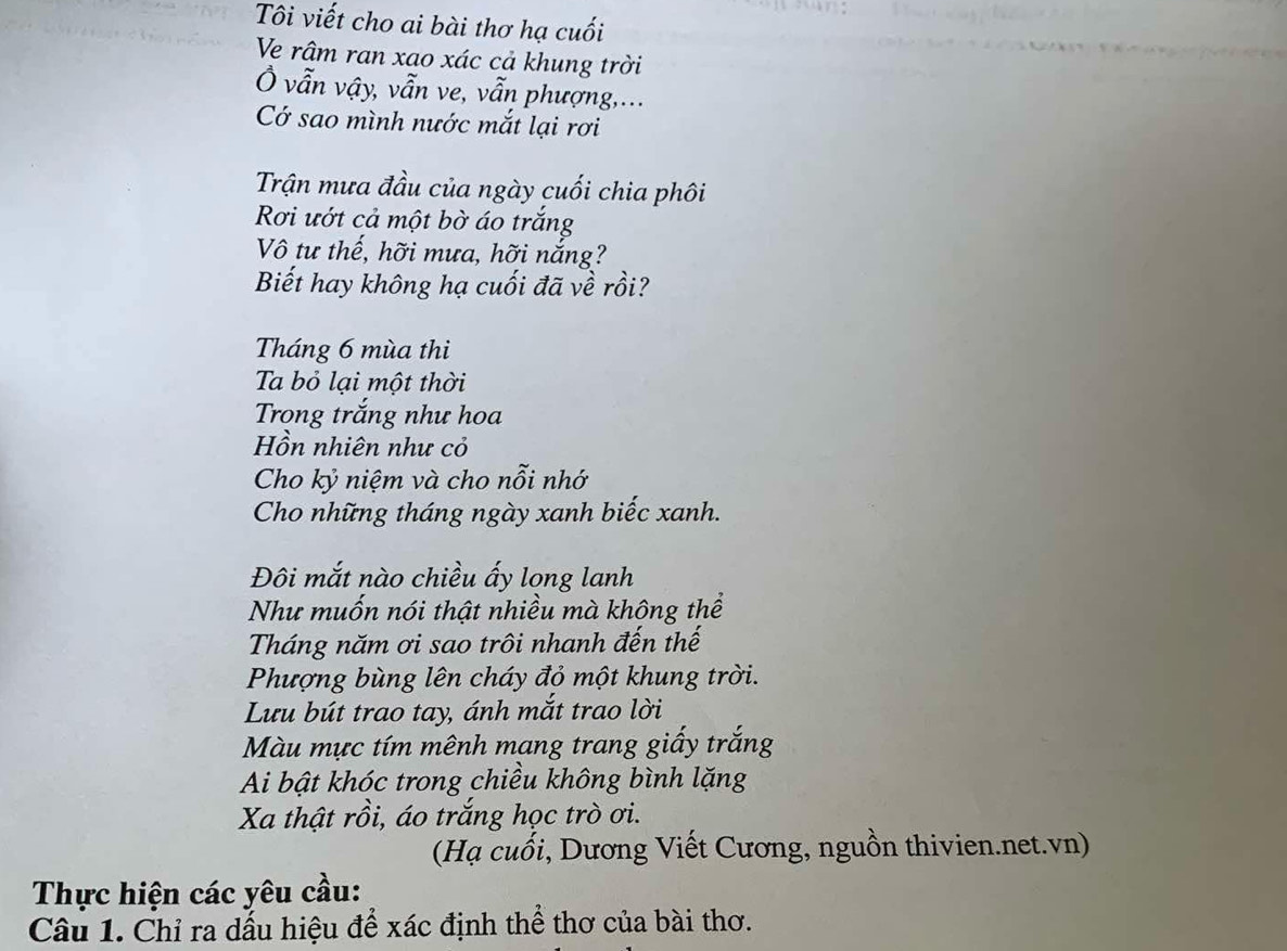 Tôi viết cho ai bài thơ hạ cuối 
Ve râm ran xao xác cả khung trời 
Ở vẫn vậy, vẫn ve, vẫn phượng,... 
Cớ sao mình nước mắt lại rơi 
Trận mưa đầu của ngày cuối chia phôi 
Rơi ướt cả một bờ áo trắng 
Vô tư thế, hỡi mưa, hỡi nắng? 
Biết hay không hạ cuối đã về rồi? 
Tháng 6 mùa thi 
Ta bỏ lại một thời 
Trong trắng như hoa 
Hồn nhiên như cỏ 
Cho kỷ niệm và cho nỗi nhớ 
Cho những tháng ngày xanh biếc xanh. 
Đôi mắt nào chiều ấy long lanh 
Như muốn nói thật nhiều mà không thể 
Tháng năm ơi sao trôi nhanh đến thế 
Phượng bùng lên cháy đỏ một khung trời. 
Lưu bút trao tay, ánh mắt trao lời 
Màu mực tím mênh mang trang giấy trắng 
Ai bật khóc trong chiều không bình lặng 
Xa thật rồi, áo trắng học trò ơi. 
(Hạ cuối, Dương Viết Cương, nguồn thivien.net.vn) 
Thực hiện các yêu cầu: 
Câu 1. Chỉ ra dấu hiệu để xác định thể thơ của bài thơ.