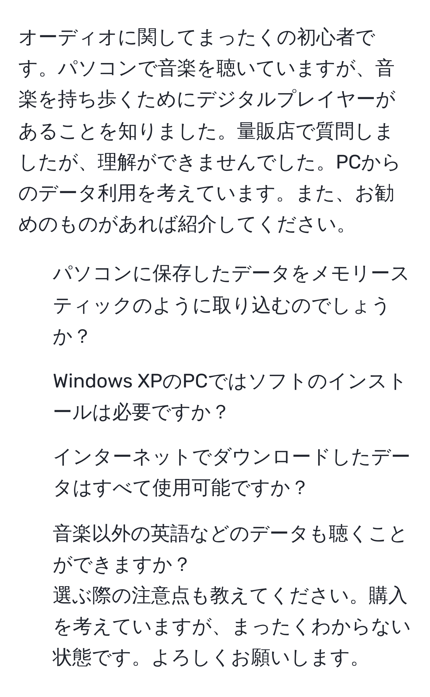 オーディオに関してまったくの初心者です。パソコンで音楽を聴いていますが、音楽を持ち歩くためにデジタルプレイヤーがあることを知りました。量販店で質問しましたが、理解ができませんでした。PCからのデータ利用を考えています。また、お勧めのものがあれば紹介してください。

1. パソコンに保存したデータをメモリースティックのように取り込むのでしょうか？
2. Windows XPのPCではソフトのインストールは必要ですか？
3. インターネットでダウンロードしたデータはすべて使用可能ですか？
4. 音楽以外の英語などのデータも聴くことができますか？
選ぶ際の注意点も教えてください。購入を考えていますが、まったくわからない状態です。よろしくお願いします。