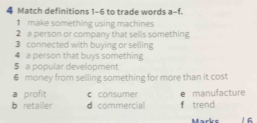 Match definitions 1-6 to trade words a-f. 
make something using machines
2 a person or company that sells something
3 connected with buying or selling
4 a person that buys something
5 a popular development
6 money from selling something for more than it cost
a profit c consumer e manufacture
b retailer d commercial f trend
Marks 1 6