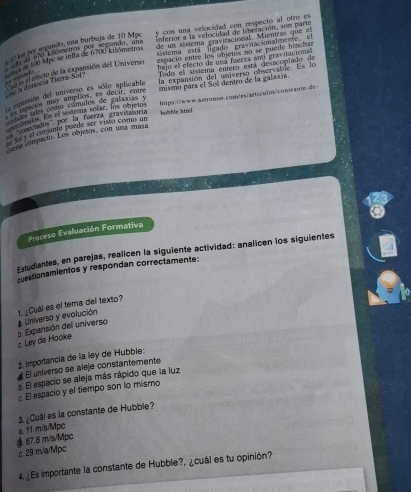 Inferior a la velocidad de liberación, son pare
º la por segundo, una burbuja de 10 Mpc y con una velocidad con respecto al otro es
de un sistema cravitacional. Mientras que el
sistema está figado gravitacionalmente el
de t a m mnade ne ne ando, um  espacio entre los objetos no se puede hínchan
bajo el efecto de una fuerza an gravitacional
ma de 100 Mpc se infla de 6700 kilómetros
E el enecio de la expansión del Universo
a défancia Tierra-Sor Todo el sistema entero está desacopiado de

67.8 m/s/Mpc a. 11 m/s/Mpc
c 29 m/a/Mpc
4. ¿Es importante la constante de Hubble?, ¿cuál es tu opinión?