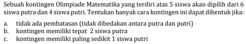 Sebuah kontingen Olimpiade Matematika yang terdiri atas 5 siswa akan dipilih dari 6
siswa putra dan 4 siswa putri. Tentukan banyak cara kontingen ini dapat dibentuk jika:
a. tidak ada pembatasan (tidak dibedakan antara putra dan putri)
b. kontingen memiliki tepat 2 siswa putra
c. kontingen memiliki paling sedikit 1 siswa putri