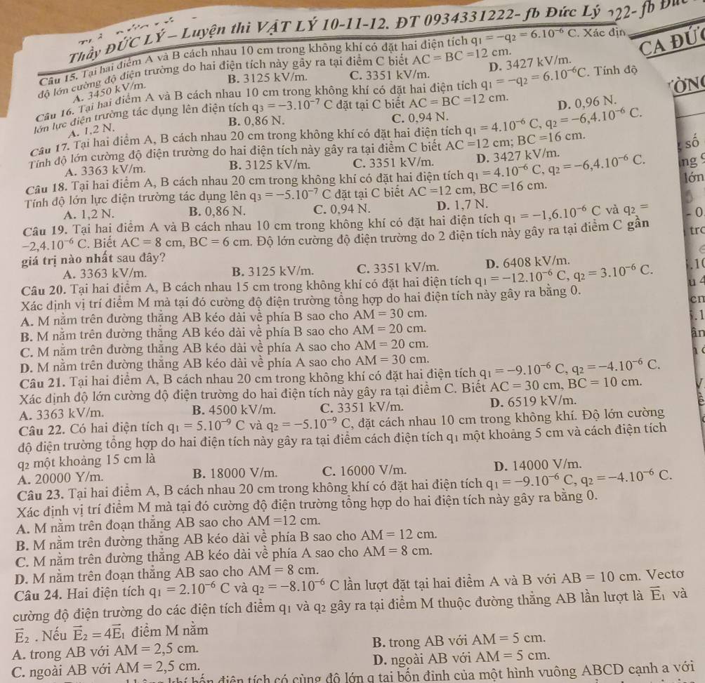 Thầy ĐỨC LÝ - Luyện thi VậT LÝ 10-11-12. ĐT 09343 * Lý 222 - fb Đu
Ca đứ
Câu 15, Tại hai điểm A và B cách nhau 10 cm trong không khí có đặt hai điện tích q_1=-q_2=6.10^(-6)C. Xác địn
độ lớn cường độ điện trường do hai điện tích này gây ra tại điểm C biết AC=BC=12cm.
B. 3125 kV/m. C. 3351 kV/m.
Câu 16. Tại hai điểm A và B cách nhau 10 cm trong không khí có đặt hai điện tích q_1=-q_2=6.10^(-6)C D. 3427 kV/m. . Tính độ
A. 3450 kV/m.
N
lớn lực điễn trường tác dụng lên điện tích q_3=-3.10^(-7)C đặt tại C biết AC=BC=12cm. D. 0,96 N.
B. 0,86 N. C. 0,94 N.
A. 1,2 N,
Cầu 17. Tại hai điểm A, B cách nhau 20 cm trong không khí có đặt hai điện tích q_1=4.10^(-6)C,q_2=-6,4.10^(-6)C.
Tính độ lớn cường độ diện trường do hai điện tích này gây ra tại điểm C biết AC=12cm;BC=16cm.
số
A. 3363 kV/m. B. 3125 kV/m. C. 3351 kV/m.
Câu 18. Tại hai điểm A, B cách nhau 20 cm trong không khí có đặt hai điện tích q_1=4.10^(-6)C,q_2=-6,4.10^(-6)C. D. 3427 kV/m.
ng 
lớn
Tính độ lớn lực điện trường tác dụng lên q_3=-5.10^(-7)C đặt tại C biết AC=12cm,BC=16cm.
A. 1,2 N. B. 0,86 N. C. 0.94 N. D. 1,7 N.
Câu 19. Tại hai điểm A và B cách nhau 10 cm trong không khí có đặt hai điện tích q_1=-1,6.10^(-6)C và q_2=
-2,4.10^(-6)C. Biết AC=8cm,BC=6cm l. Độ lớn cường độ điện trường do 2 điện tích này gây ra tại điểm C gần - 0
giá trị nào nhất sau đây? trc
A. 3363 kV/m. B. 3125 kV/m. C. 3351 kV/m. .10
Câu 20. Tại hai điểm A, B cách nhau 15 cm trong không khí có đặt hai điện tích q_1=-12.10^(-6)C,q_2=3.10^(-6)C. D. 6408 kV/m.
u 4
Xác định vị trí điểm M mả tại đó cường độ điện trường tổng hợp do hai điện tích này gây ra bằng 0.
cn
A. M nằm trên đường thăng AB kéo dài về phía B sao cho AM=30cm..1
B. M nằm trên dường thắng AB kéo dài về phía B sao cho AM=20cm.
ân
C. M nằm trên đường thăng AB kéo dài về phía A sao cho AM=20cm.
D. M nằm trên đường thăng AB kéo dài về phía A sao cho AM=30cm.
Câu 21. Tại hai điểm A, B cách nhau 20 cm trong không khí có đặt hai điện tích q_1=-9.10^(-6)C,q_2=-4.10^(-6)C.
Xác định độ lớn cường độ điện trường do hai điện tích này gây ra tại điểm C. Biết AC=30cm,BC=10cm.
A. 3363 kV/m. B. 4500 kV/m. C. 3351 kV/m. D. 6519 kV/m.
Câu 22. Có hai điện tích q_1=5.10^(-9)C và q_2=-5.10^(-9)C , đặt cách nhau 10 cm trong không khí. Độ lớn cường
độ điện trường tổng hợp do hai điện tích này gây ra tại điểm cách điện tích q1 một khoảng 5 cm và cách điện tích
q2 một khoảng 15 cm là
A. 20000 Y/m. B. 18000 V/m. C. 16000 V/m.
Câu 23. Tại hai điểm A, B cách nhau 20 cm trong không khí có đặt hai điện tích q_1=-9.10^(-6)C,q_2=-4.10^(-6)C. D. 14000 V/m.
Xác định vị trí điểm M mà tại đó cường độ điện trường tổng hợp do hai điện tích này gây ra bằng 0.
A. M nằm trên đoạn thẳng AB sao cho AM=12cm.
B. M nằm trên đường thăng AB kéo dài về phía B sao cho AM=12cm.
C. M nằm trên đường thẳng AB kéo dài về phía A sao cho AM=8cm.
D. M nằm trên đoạn thắng AB sao cho AM=8cm.
Câu 24. Hai điện tích q_1=2.10^(-6)C và q_2=-8.10^(-6)C lần lượt đặt tại hai điểm A và B với AB=10cm. Vecto
cường độ điện trường do các điện tích điểm q1 và q2 gây ra tại điểm M thuộc đường thẳng AB lần lượt là vector E_1 và
vector E_2. Nếu vector E_2=4vector E_1 điểm M nằm
A. trong AB với AM=2,5cm. B. trong AB với AM=5cm.
C. ngoài AB với AM=2,5cm. D. ngoài AB với AM=5cm.
h  diện tích có cùng độ lớn g tại bốn đinh của một hình vuông ABCD cạnh a với