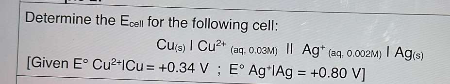 Determine the - for the following cell:
:pl
Cu_(s)|Cu^(2+)_(aq,0.03II^+(aq,0.002M)|Ag(s)
[Given E°Cu^(2+)|Cu=+0.34V; E°Ag^+|Ag=+0.80V]