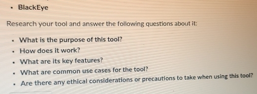 BlackEye 
Research your tool and answer the following questions about it: 
What is the purpose of this tool? 
How does it work? 
What are its key features? 
What are common use cases for the tool? 
Are there any ethical considerations or precautions to take when using this tool?