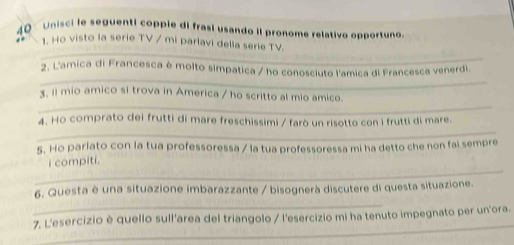 Unisci le seguenti copple di frasi usando iI pronome relativo opportuno 
_ 
1. Ho visto la serie TV / mi parlavi della serie TV. 
_ 
2. L'amica di Francesca è molto simpatica / ho conosciuto l'amica di Francesca venerdi. 
_ 
3, 11 mio amico si trova in America / ho scritto al mio amico. 
_ 
4. Ho comprato dei frutti di mare freschissimi / farò un risotto con i frutti di mare. 
5. Ho parlato con la tua professoressa / la tua professoressa mi ha detto che non fai sempre 
_ 
i compiti. 
_ 
6. Questa è una situazione imbarazzante / bisognerà discutere di questa situazione. 
_ 
7. L'esercizio è quello sull'area del triangolo / l'esercizio mi ha tenuto impegnato per un'ora.