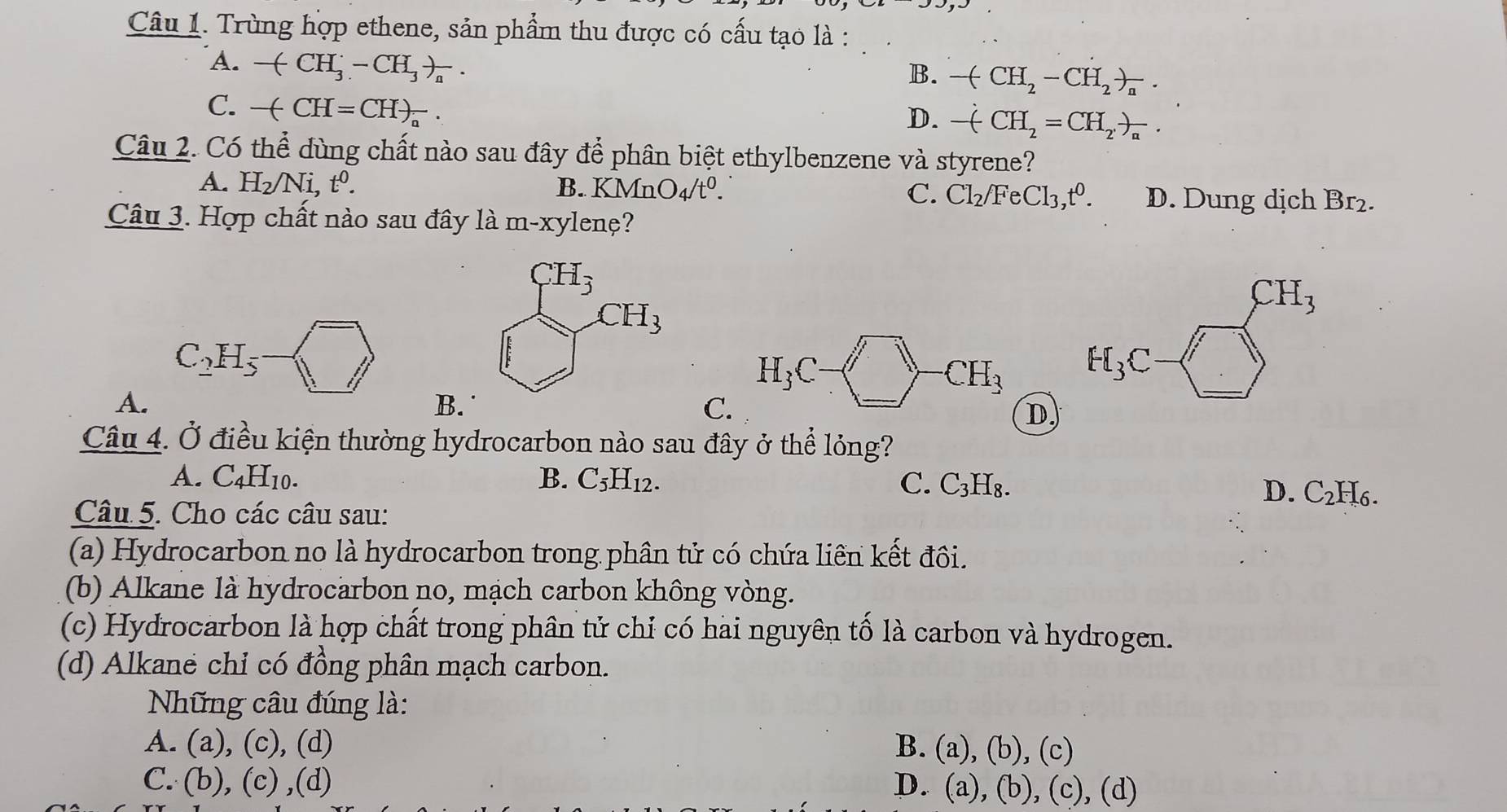 Trùng hợp ethene, sản phẩm thu được có cấu tạo là :
A. -(CH_3^(--CH_3))_a.
B. -(CH_2-CH_2)_n.
C. -(CH=CH)_a^(-.
D. -dot ()CH_2=CH_2,)_a.
Câu 2. Có thể dùng chất nào sau đây để phân biệt ethylbenzene và styrene?
A. H_2/Ni,t^0. B. KMnO_4/t^0. C. Cl_2/FeCl_3,t^0. D. Dung dịch Br₂.
Câu 3. Hợp chất nào sau đây là m-xylenệ?
C_2H_5
H_3C
CH_3
A.
B
C.
D.
Câu 4. Ở điều kiện thường hydrocarbon nào sau đây ở thể lỏng?
A. C_4H_10. B. C_5H_12. C. C_3H_8.
D. C_2H_6.
Câu 5. Cho các câu sau:
(a) Hydrocarbon no là hydrocarbon trong phân tử có chứa liên kết đôi.
(b) Alkane là hydrocarbon no, mạch carbon không vòng.
(c) Hydrocarbon là hợp chất trong phân tử chỉ có hai nguyên tố là carbon và hydrogen.
(d) Alkane chỉ có đồng phân mạch carbon.
Những câu đúng là:
A. (a) , (c), (d) B. (a),(b),(c)
C. (b),(c),(d) D. (a),(b),(c),(d