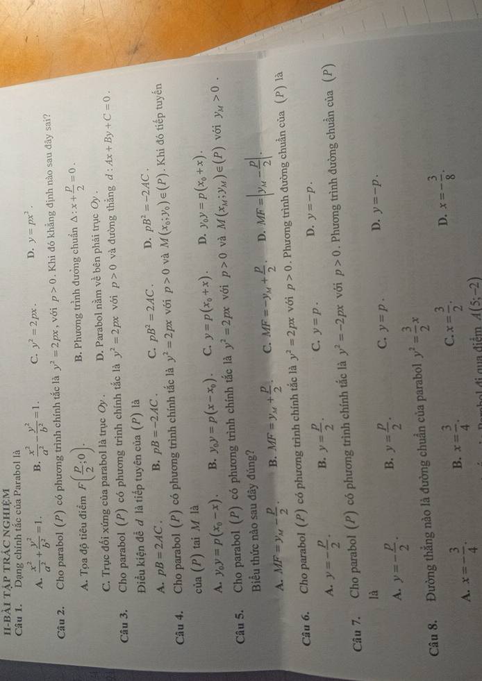 I-bài tập trÁC nghiệm
Câu 1. Dạng chính tắc của Parabol là
A.  x^2/a^2 + y^2/b^2 =1. B.  x^2/a^2 - y^2/b^2 =1. C. y^2=2px. D. y=px^2.
Câu 2. Cho parabol (P) có phương trình chính tắc là y^2=2px , với p>0. Khi đó khẳng định nào sau đãy sai?
A. Tọa độ tiêu điểm F( p/2 ;0). B. Phương trình đưởng chuẩn Delta :x+ p/2 =0.
C. Trục đối xứng của parabol là trục Oy . D. Parabol nằm về bên phải trục Oy .
Câu 3. Cho parabol (P) có phương trình chính tắc là y^2=2px với p>0 và đường thắng d:Ax+By+C=0.
Điều kiện đề ơ là tiếp tuyên của (P) là
A. pB=2AC. B. pB=-2AC. C. pB^2=2AC. D. pB^2=-2AC.
Câu 4. Cho parabol (P) có phương trình chính tắc là y^2=2px với p>0 và M(x_0;y_0)∈ (P). Khi đó tiếp tuyến
của (P) tai M là
A. y_0y=p(x_0-x). B. y_0y=p(x-x_0). C. y=p(x_0+x). D. y_0y=p(x_0+x).
Câu 5. Cho parabol (P) có phương trình chính tắc là y^2=2px với p>0 và M(x_M;y_M)∈ (P) với y_M>0.
Biểu thức nào sau đây đúng?
A. MF=y_M- p/2 . B. MF=y_M+ p/2 . C. MF=-y_M+ p/2 . D. MF=|y_M- p/2 |.
Câu 6. Cho parabol (P) có phương trình chính tắc là y^2=2px với p>0. Phương trình đường chuẩn của (P) là
A. y=- p/2 . B. y= p/2 . C. y=p. D. y=-p.
Câu 7. Cho parabol (P) có phương trình chính tắc là y^2=-2px với p>0. Phương trình đường chuẩn của (P)
là
A. y=- p/2 . B. y= p/2 . C. y=p. D. y=-p.
Câu 8. Đường thắng nào là đường chuẩn của parabol y^2= 3/2 x
A. x=- 3/4 . B. x= 3/4 . C. x= 3/2 . D. x=- 3/8 .
đi qua điểm A(5;-2)