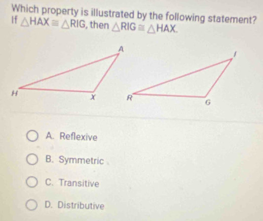 Which property is illustrated by the following statement?
If △ HAX≌ △ RIG , then △ RIG≌ △ HAX.
A. Reflexive
B. Symmetric
C. Transitive
D. Distributive