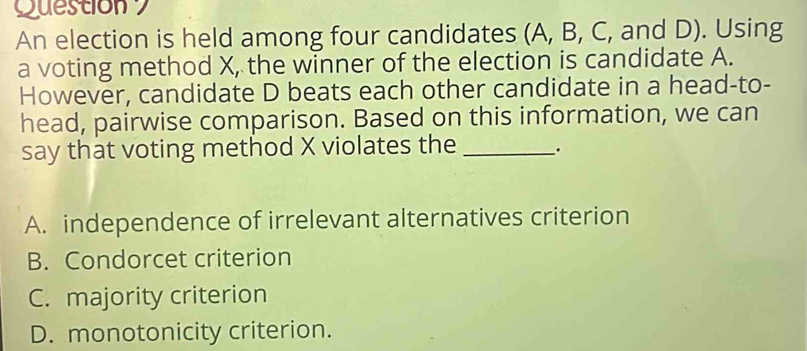 Question 
An election is held among four candidates (A, B, C, and D). Using
a voting method X, the winner of the election is candidate A.
However, candidate D beats each other candidate in a head-to-
head, pairwise comparison. Based on this information, we can
say that voting method X violates the _.
A. independence of irrelevant alternatives criterion
B. Condorcet criterion
C. majority criterion
D. monotonicity criterion.