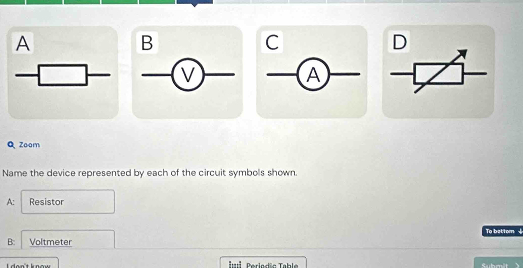 A 
B 
C 
D 
v 
A 
Q Zoom 
Name the device represented by each of the circuit symbols shown. 
A: Resistor 
To bottom ↓ 
B: Voltmeter 
don't know =:::: Periodic Table 
Submit