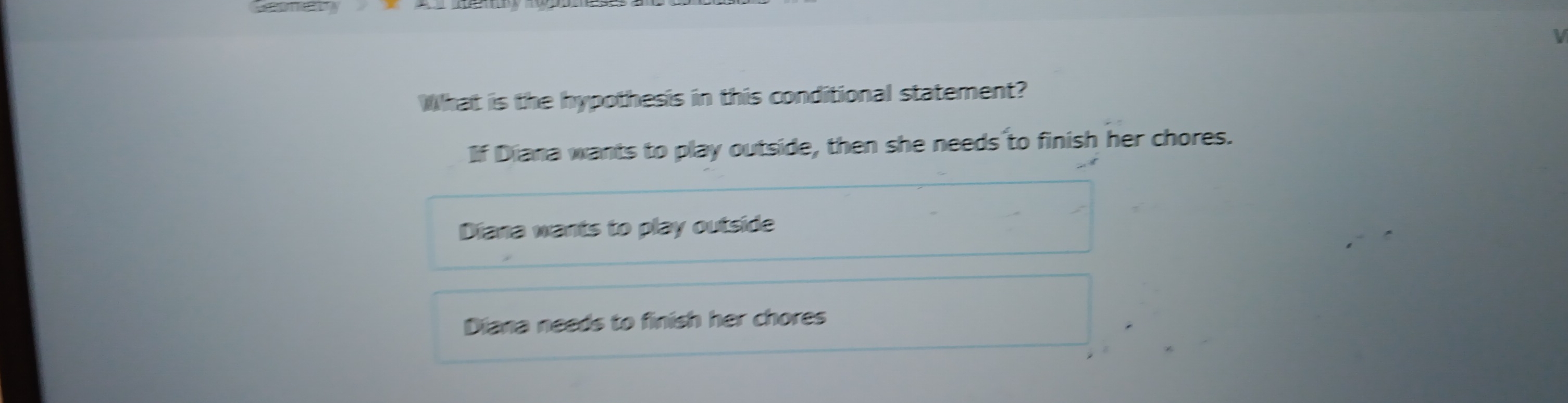 What is the hypothesis in this conditional statement?
If Diana wants to play outside, then she needs to finish her chores.
Diana wants to play outside
Diana needs to finish her chores