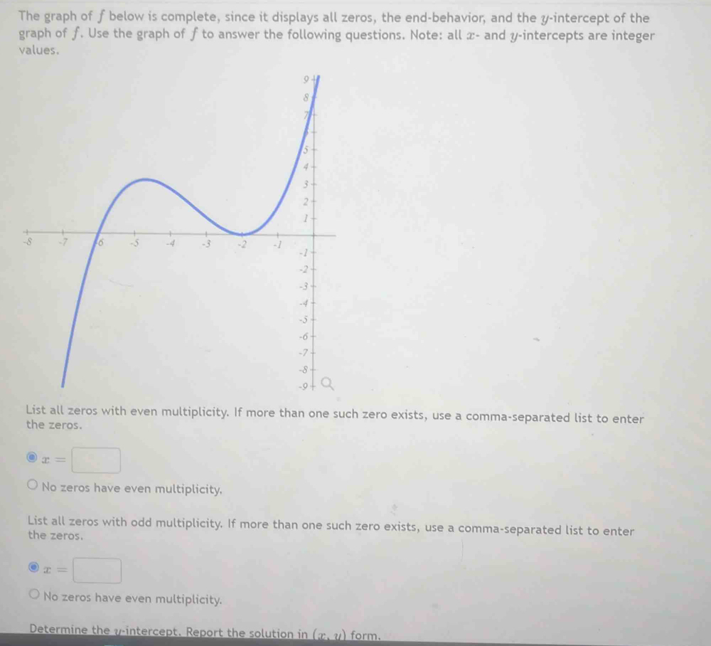 The graph of f below is complete, since it displays all zeros, the end-behavior, and the y-intercept of the
graph of ƒ. Use the graph of f to answer the following questions. Note: all x - and y-intercepts are integer
values.
List all zeros with even multiplicity. If more than one such zero exists, use a comma-separated list to enter
the zeros.
x=□
No zeros have even multiplicity,
List all zeros with odd multiplicity. If more than one such zero exists, use a comma-separated list to enter
the zeros.
x=□
No zeros have even multiplicity.
Determine the v -intercept. Report the solution in (x,y) form.