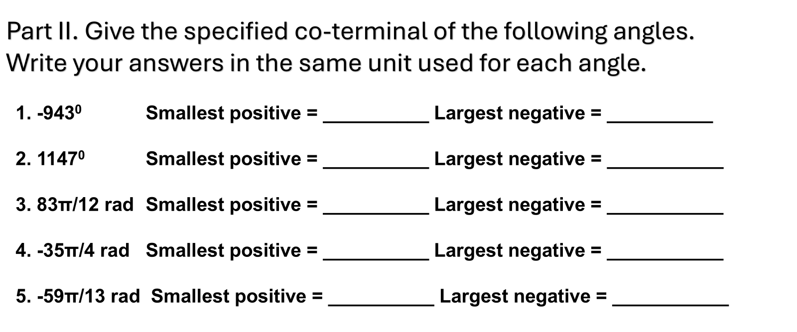 Part II. Give the specified co-terminal of the following angles. 
Write your answers in the same unit used for each angle. 
1. -943° Smallest positive = _ Largest negative =_ 
2. 1147° Smallest positive = _ Largest negative =_ 
3. 83π/12 rad Smallest positive = _ Largest negative =_ 
4. -35π/4 rad Smallest positive = _ Largest negative =_ 
5. -59π/13 rad Smallest positive = _ Largest negative =_