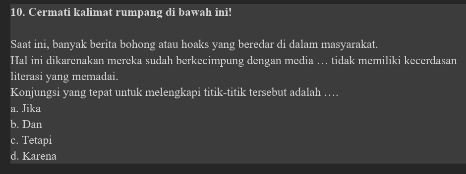 Cermati kalimat rumpang di bawah ini!
Saat ini, banyak berita bohong atau hoaks yang beredar di dalam masyarakat.
Hal ini dikarenakan mereka sudah berkecimpung dengan media … tidak memiliki kecerdasan
literasi yang memadai.
Konjungsi yang tepat untuk melengkapi titik-titik tersebut adalah …
a. Jika
b. Dan
c. Tetapi
d. Karena