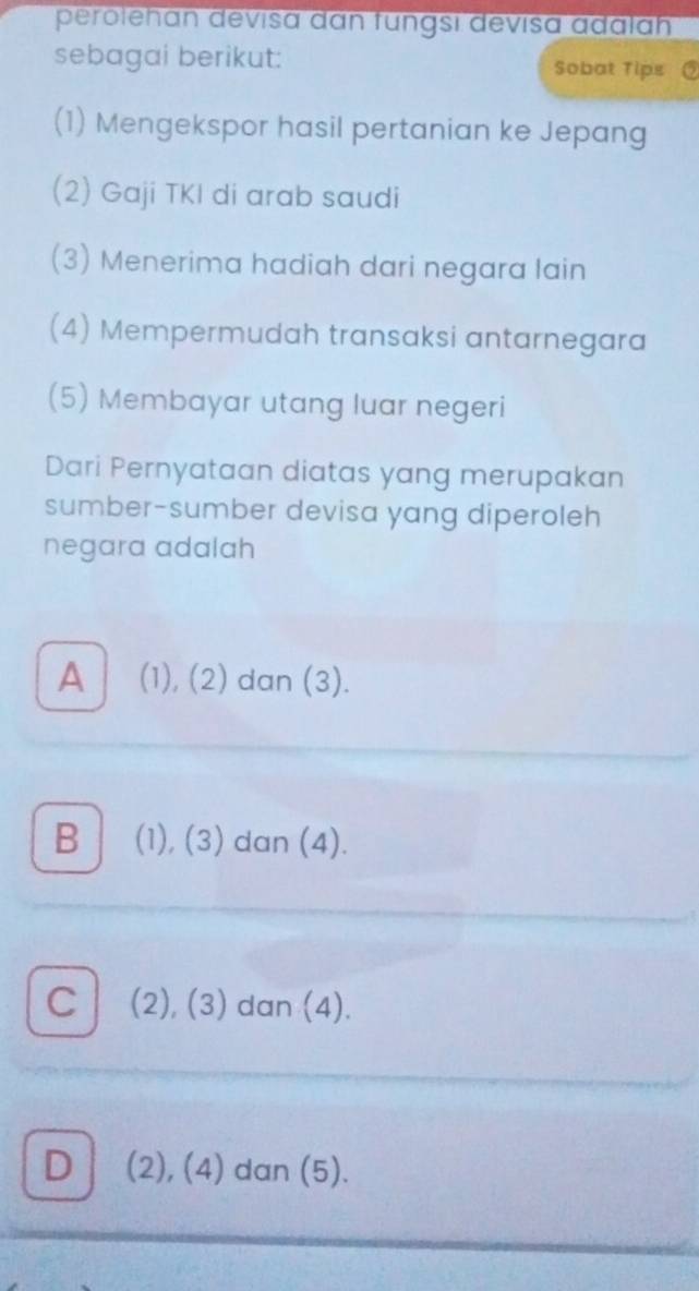 perolehan devisa dan fungsi devisa adalah
sebagai berikut: Sobat Tips
(1) Mengekspor hasil pertanian ke Jepang
(2) Gaji TKI di arab saudi
(3) Menerima hadiah dari negara lain
(4) Mempermudah transaksi antarnegara
(5) Membayar utang luar negeri
Dari Pernyataan diatas yang merupakan
sumber-sumber devisa yang diperoleh
negara adalah
A (1), (2) dan (3).
B (1), (3) dan (4).
C (2), (3) dan (4).
D (2), (4) dan (5).