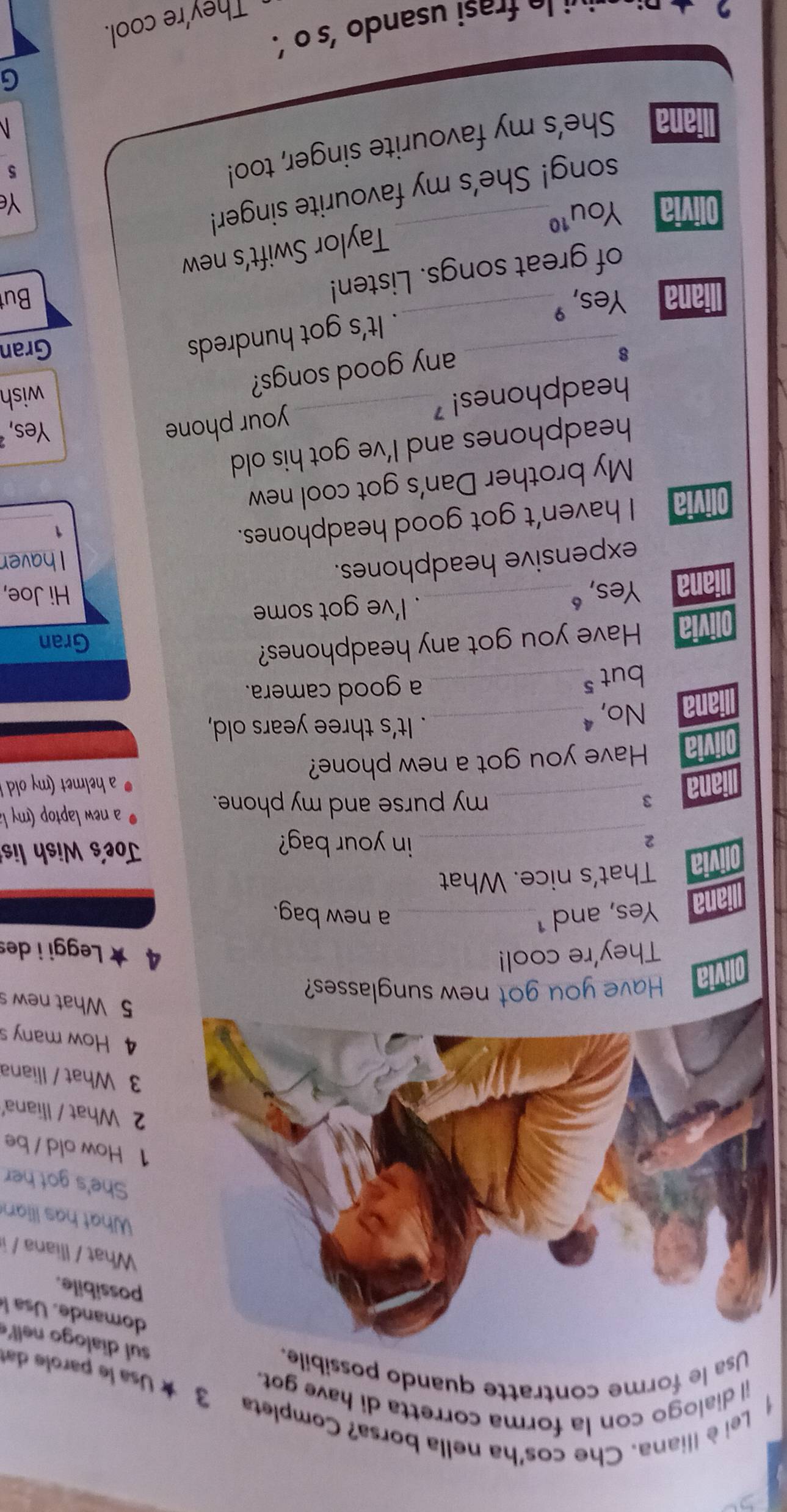 Lei è lliana. Che cos'ha nella borsa? Completa
il dialogo con la forma corretta di have got.
3 ★ Usa le parole dat
Usa le forme contratte quando possibile.
sul dialogo nell'
omande. U sa 
ossibile.
What / Iliana /
What has Ilian
She's got her
How old / be
What / Iliana'
What / Iliana
How many s
5 What new s
Have you got new sunglasses?
They're cool! 4 ★ Leggi i des
Yes, and 1 _a new bag.
That's nice. What
2_ Joe's Wish lis
in your bag?
_ my purse and my phone.
a new laptop (my la
a helmet (my old !
Have you got a new phone?
No,ª_ . It's three years old,
but s_ a good camera.
Have you got any headphones?
Gran
. I've got some
Yes, “_ Hi Joe,
expensive headphones.
I haver
_
Olivia I haven’t got good headphones.
1
My brother Dan's got cool new
headphones and I've got his old 
headphones! _your phone
Yes,
any good songs?
wish
8_ Gran
. It's got hundreds
liana Yes, "_
of great songs. Listen!
Bu
Taylor Swift’s new
Olivia You 1^(10)
song! She’s my favourite singer!
Ye
liana She’s my favourite singer, too!
5
G
r i sando 's o '.
They're cool.