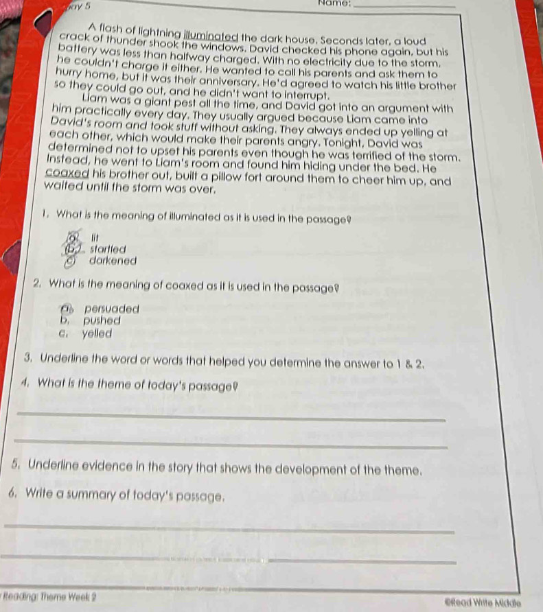 ay 5 Name:_
A flash of lightning illuminated the dark house. Seconds later, a loud
crack of thunder shook the windows. David checked his phone again, but his
battery was less than halfway charged. With no electricity due to the storm,
he couldn't charge it either. He wanted to call his parents and ask them to
hurry home, but it was their anniversary. He'd agreed to watch his little brother
so they could go out, and he didn't want to interrupt.
Liam was a giant pest all the time, and David got into an argument with
him practically every day. They usually argued because Liam came into
David's room and took stuff without asking. They always ended up yelling at
each other, which would make their parents angry. Tonight, David was
determined not to upset his parents even though he was terrified of the storm.
Instead, he went to Liam's room and found him hiding under the bed. He
coaxed his brother out, built a pillow fort around them to cheer him up, and
waited until the storm was over.
1. What is the meaning of illuminated as it is used in the passage?
"t
b startled
darkened
2. What is the meaning of coaxed as it is used in the passage?
persuaded
b. pushed
c， yelled
3. Underline the word or words that helped you determine the answer to 1 & 2.
4. What is the theme of today's passage?
_
_
5. Underline evidence in the story that shows the development of the theme.
6. Write a summary of today's passage.
_
_
_
Reading: Theme Week 2 @Read Writte Middle