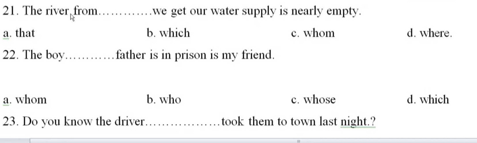 The river from ............. .we get our water supply is nearly empty.
a. that b. which c. whom d. where.
22. The boy _father is in prison is my friend.
a. whom b. who c. whose d. which
23. Do you know the driver _took them to town last night.?