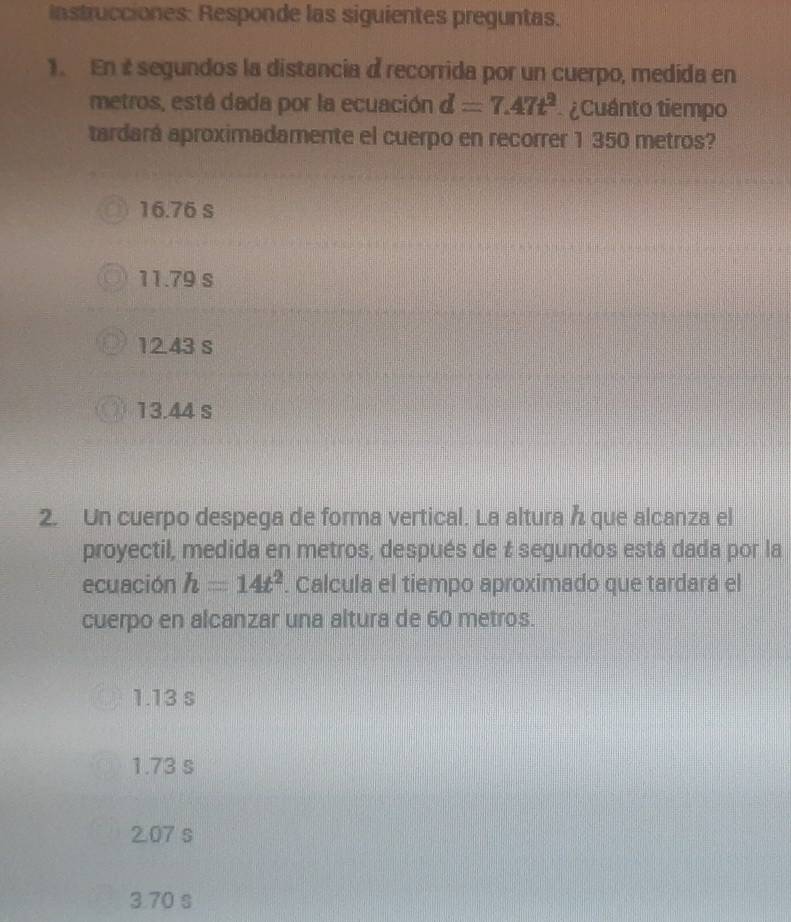 instrucciones: Responde las siguientes preguntas.
1. En i segundos la distancia d recorrida por un cuerpo, medida en
metros, está dada por la ecuación d=7.47t^2 ¿Cuánto tiempo
tardará aproximadamente el cuerpo en recorrer 1 350 metros?
16.76 S
11.79 s
12.43 s
13.44 s
2. Un cuerpo despega de forma vertical. La altura que alcanza el
proyectil, medida en metros, después de & segundos está dada por la
ecuación h=14t^2. Calcula el tiempo aproximado que tardará el
cuerpo en alcanzar una altura de 60 metros.
1.13 s
1.73 s
2.07 s
3.70 s