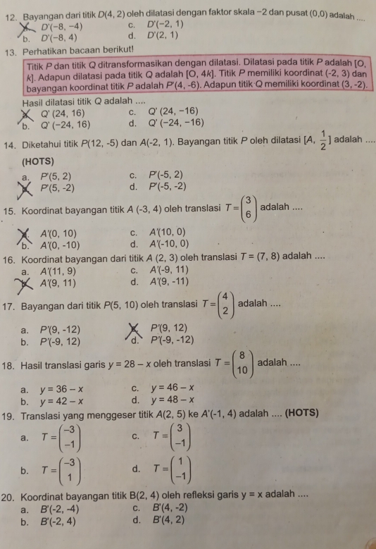 Bayangan dari titik D(4,2) oleh dilatasi dengan faktor skala −2 dan pusat (0,0) adalah ....
D'(-8,-4) C. D'(-2,1)
b. D'(-8,4) d. D'(2,1)
13. Perhatikan bacaan berikut!
Titik P dan titik Q ditransformasikan dengan dilatasi. Dilatasi pada titik Padalah [O, dan
k]. Adapun dilatasi pada titik Q adalah [O,4k]. Titik P memiliki koordinat (-2,3)
bayangan koordinat titik P adalah P'(4,-6). Adapun titik Q memiliki koordinat (3,-2).
Hasil dilatasi titik Q adalah ....
Q'(24,16) C. Q'(24,-16)
b. Q'(-24,16) d. Q'(-24,-16)
14. Diketahui titik P(12,-5) dan A(-2,1). Bayangan titik P oleh dilatasi [A. adalah ....
(HOTS)
a. P'(5,2) C. P'(-5,2)
P'(5,-2) d. P'(-5,-2)
15. Koordinat bayangan titik A(-3,4) oleh translasi T=beginpmatrix 3 6endpmatrix adalah ....
X A'(0,10) C. A'(10,0)
b. A'(0,-10) d. A'(-10,0)
16. Koordinat bayangan dari titik A(2,3) oleh translasi T=(7,8) adalah ....
a. A'(11,9) C. A'(-9,11)
A'(9,11) d. A'(9,-11)
17. Bayangan dari titik P(5,10) oleh translasi T=beginpmatrix 4 2endpmatrix adalah ....
a. P'(9,-12) X P'(9,12)
b. P'(-9,12) d. P'(-9,-12)
18. Hasil translasi garis y=28-x oleh translasi T=beginpmatrix 8 10endpmatrix adalah ....
a. y=36-x C. y=46-x
b. y=42-x d. y=48-x
19. Translasi yang menggeser titik A(2,5) ke A'(-1,4) adalah .... (HOTS)
a. T=beginpmatrix -3 -1endpmatrix C. T=beginpmatrix 3 -1endpmatrix
b. T=beginpmatrix -3 1endpmatrix d. T=beginpmatrix 1 -1endpmatrix
20. Koordinat bayangan titik B(2,4) oleh refleksi garis y=x adalah ....
a. B'(-2,-4) C. B'(4,-2)
b. B'(-2,4) d. B'(4,2)