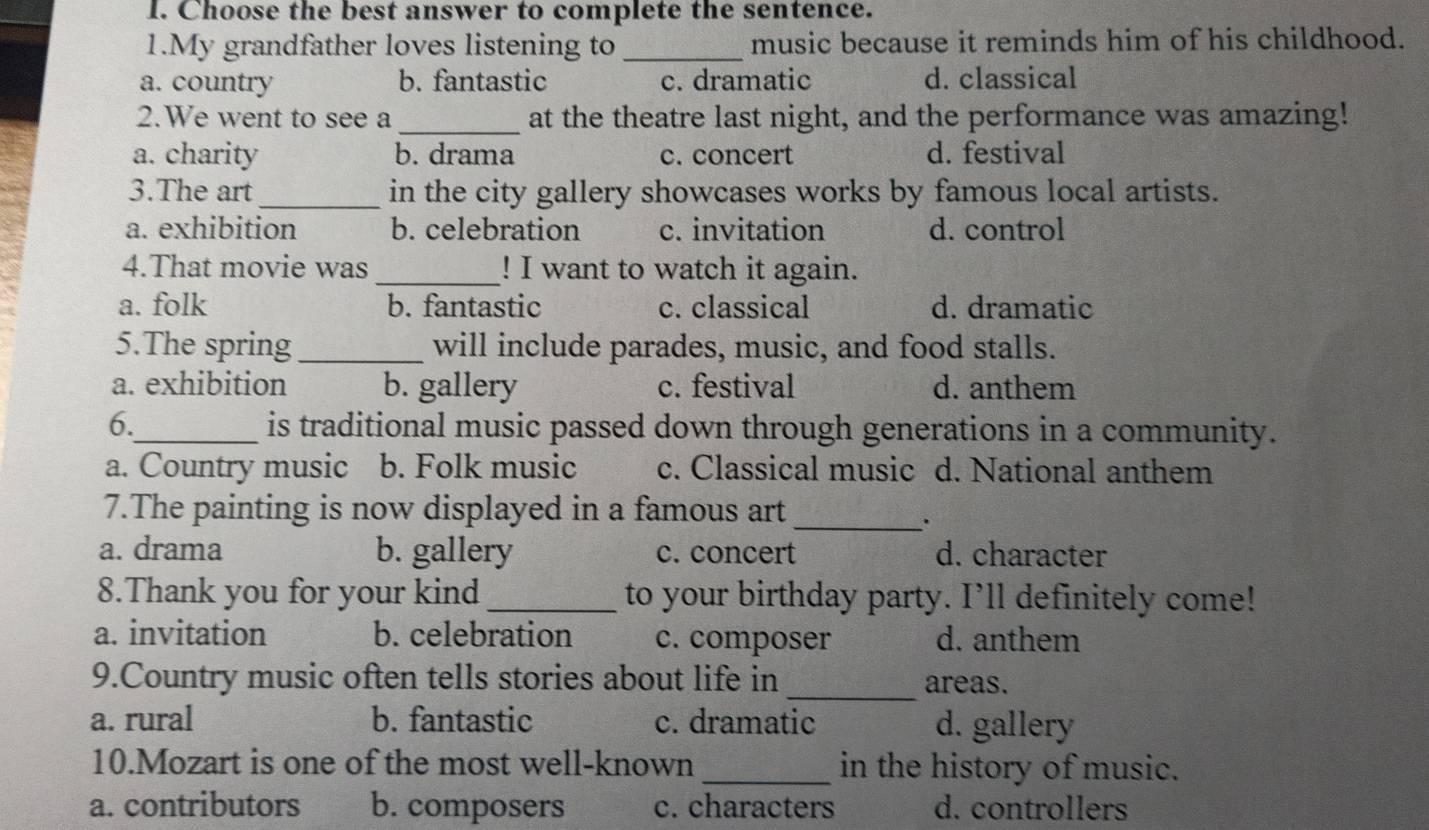 Choose the best answer to complete the sentence.
1.My grandfather loves listening to _music because it reminds him of his childhood.
a. country b. fantastic c. dramatic d. classical
2.We went to see a _at the theatre last night, and the performance was amazing!
a. charity b. drama c. concert d. festival
3.The art_ in the city gallery showcases works by famous local artists.
a. exhibition b. celebration c. invitation d. control
4.That movie was _! I want to watch it again.
a. folk b. fantastic c. classical d. dramatic
5.The spring_ will include parades, music, and food stalls.
a. exhibition b. gallery c. festival d. anthem
6._ is traditional music passed down through generations in a community.
a. Country music b. Folk music c. Classical music d. National anthem
7.The painting is now displayed in a famous art
_.
a. drama b. gallery c. concert d. character
8.Thank you for your kind _to your birthday party. I’ll definitely come!
a. invitation b. celebration c. composer d. anthem
_
9.Country music often tells stories about life in areas.
a. rural b. fantastic c. dramatic d. gallery
10.Mozart is one of the most well-known _in the history of music.
a. contributors b. composers c. characters d. controllers