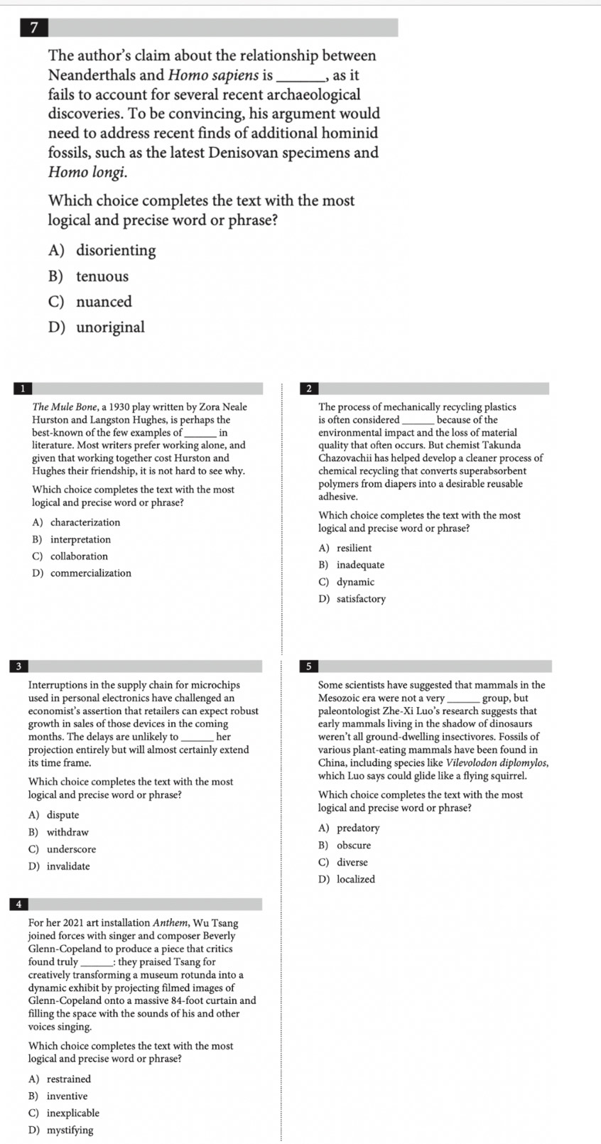 The author’s claim about the relationship between
Neanderthals and Homo sapiens is _, as it
fails to account for several recent archaeological
discoveries. To be convincing, his argument would
need to address recent finds of additional hominid
fossils, such as the latest Denisovan specimens and
Homo longi.
Which choice completes the text with the most
logical and precise word or phrase?
A) disorienting
B) tenuous
C) nuanced
D) unoriginal
The Mule Bone, a 1930 play written by Zora Neale The process of mechanically recycling plastics
Hurston and Langston Hughes, is perhaps the
_
best-known of the few examples of in environmental impact and the loss of material
literature. Most writers prefer working alone, and quality that often occurs. But chemist Takunda
given that working together cost Hurston and Chazovachii has helped develop a cleaner process of
Hughes their friendship, it is not hard to see why. chemical recycling that converts superabsorbent
Which choice completes the text with the most polymers from diapers into a desirable reusable
logical and precise word or phrase?
adhesive.
Which choice completes the text with the most
A) characterization logical and precise word or phrase?
B) interpretation
A) resilient
C) collaboration B) inadequate
D) commercialization
C) dynamic
D) satisfactory
Interruptions in the supply chain for microchips Some scientists have suggested that mammals in the
used in personal electronics have challenged an Mesozoic era were not a very_ group, but
economist’s assertion that retailers can expect robust paleontologist Zhe-Xi Luo’s research suggests that
growth in sales of those devices in the coming early mammals living in the shadow of dinosaurs
months. The delays are unlikely to her weren’t all ground-dwelling insectivores. Fossils of
projection entirely but will almost certainly extend various plant-eating mammals have been found in
its time frame. China, including species like Vilevolodon diplomylos,
Which choice completes the text with the most
which Luo says could glide like a flying squirrel.
logical and precise word or phrase? Which choice completes the text with the most
A) dispute
logical and precise word or phrase?
B) withdraw A) predatory
C) underscore B) obscure
D) invalidate C) diverse
D) localized
For her 2021 art installation Anthem, Wu Tsang
joined forces with singer and composer Beverly
Glenn-Copeland to produce a piece that critics
found truly __: they praised Tsang for
creatively transforming a museum rotunda into a
dynamic exhibit by projecting filmed images of
Glenn-Copeland onto a massive 84-foot curtain and
filling the space with the sounds of his and other
voices singing.
Which choice completes the text with the most
logical and precise word or phrase?
A) restrained
B) inventive
C) inexplicable
D) mystifying