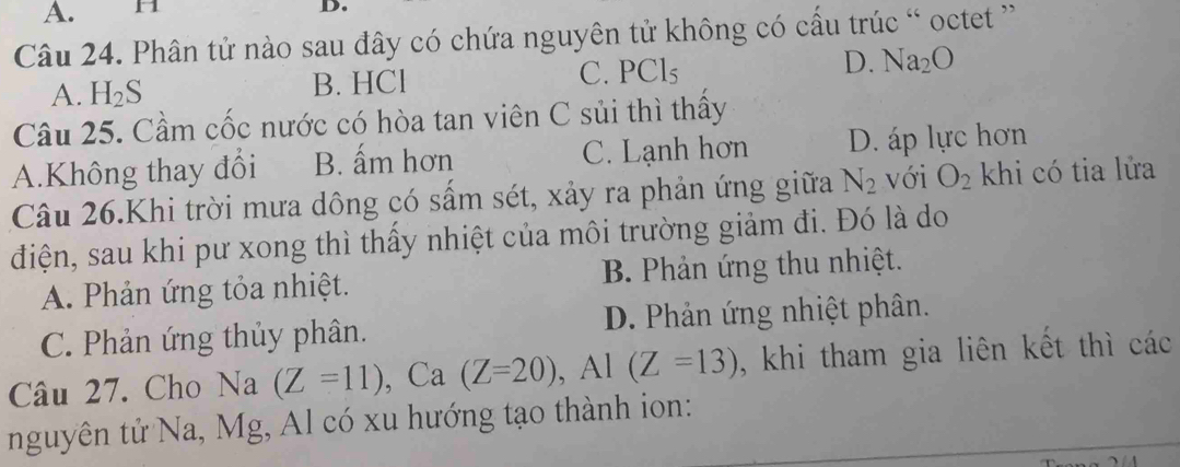 H
D.
Câu 24. Phân tử nào sau đây có chứa nguyên tử không có cầu trúc “ octet '
A. H_2S B. HCl C. PCl₅ D. Na_2O
Câu 25. Cầm cốc nước có hòa tan viên C sủi thì thấy
A.Không thay đổi B. ấm hơn C. Lạnh hơn D. áp lực hơn
Câu 26.Khi trời mưa dông có sấm sét, xảy ra phản ứng giữa N_2 với O_2 khi có tia lửa
điện, sau khi pư xong thì thấy nhiệt của môi trường giảm đi. Đó là do
A. Phản ứng tỏa nhiệt. B. Phản ứng thu nhiệt.
C. Phản ứng thủy phân. D. Phản ứng nhiệt phân.
Câu 27. Cho Na (Z=11) , Ca (Z=20), Al(Z=13) , khi tham gia liên kết thì các
nguyên tử Na, Mg, Al có xu hướng tạo thành ion: