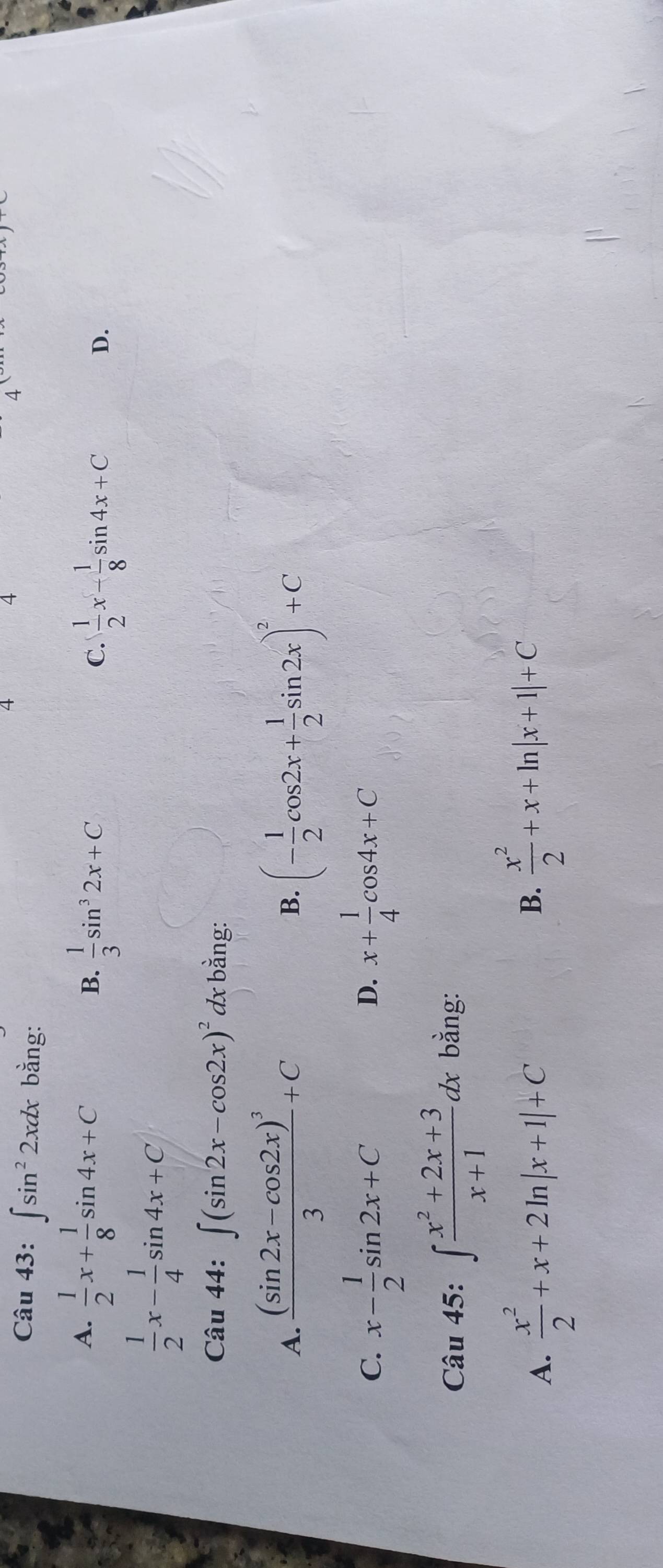 4
4
Câu 43:∈t sin^22xdx bằng:
A.  1/2 x+ 1/8 sin 4x+C B.  1/3 sin^32x+C  1/2 x- 1/8 sin 4x+C
C.
D.
 1/2 x- 1/4 sin 4x+C
Câu 44:∈t (sin 2x-cos 2x)^2 dx bằng:
A. frac (sin 2x-cos 2x)^33+C (- 1/2 cos 2x+ 1/2 sin 2x)^2+C
B.
C. x- 1/2 sin 2x+C x+ 1/4 cos 4x+C
D.
Câu 45: ∈t  (x^2+2x+3)/x+1 dx bằng:
A.  x^2/2 +x+2ln |x+1|+C
B.  x^2/2 +x+ln |x+1|+C