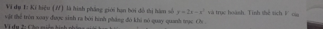 Ví dụ 1: Kí hiệu (H) là hình phẳng giới hạn bởi đồ thị hàm số y=2x-x^2 và trục hoành. Tính thể tích V của 
vật thể tròn xoay được sinh ra bởi hình phăng đó khi nó quay quanh trục Ox. 
Ví dụ 2: Chọ miền hình phẳng giới ba