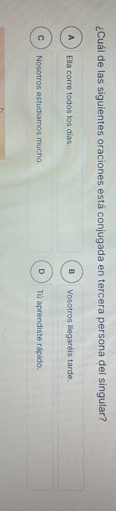 ¿Cuál de las siguientes oraciones está conjugada en tercera persona del singular?
B
A ) Ella corre todos los días. Vosotros Ilegaréis tarde.
C ) Nosotros estudiamos mucho. D Tú aprendiste rápido.