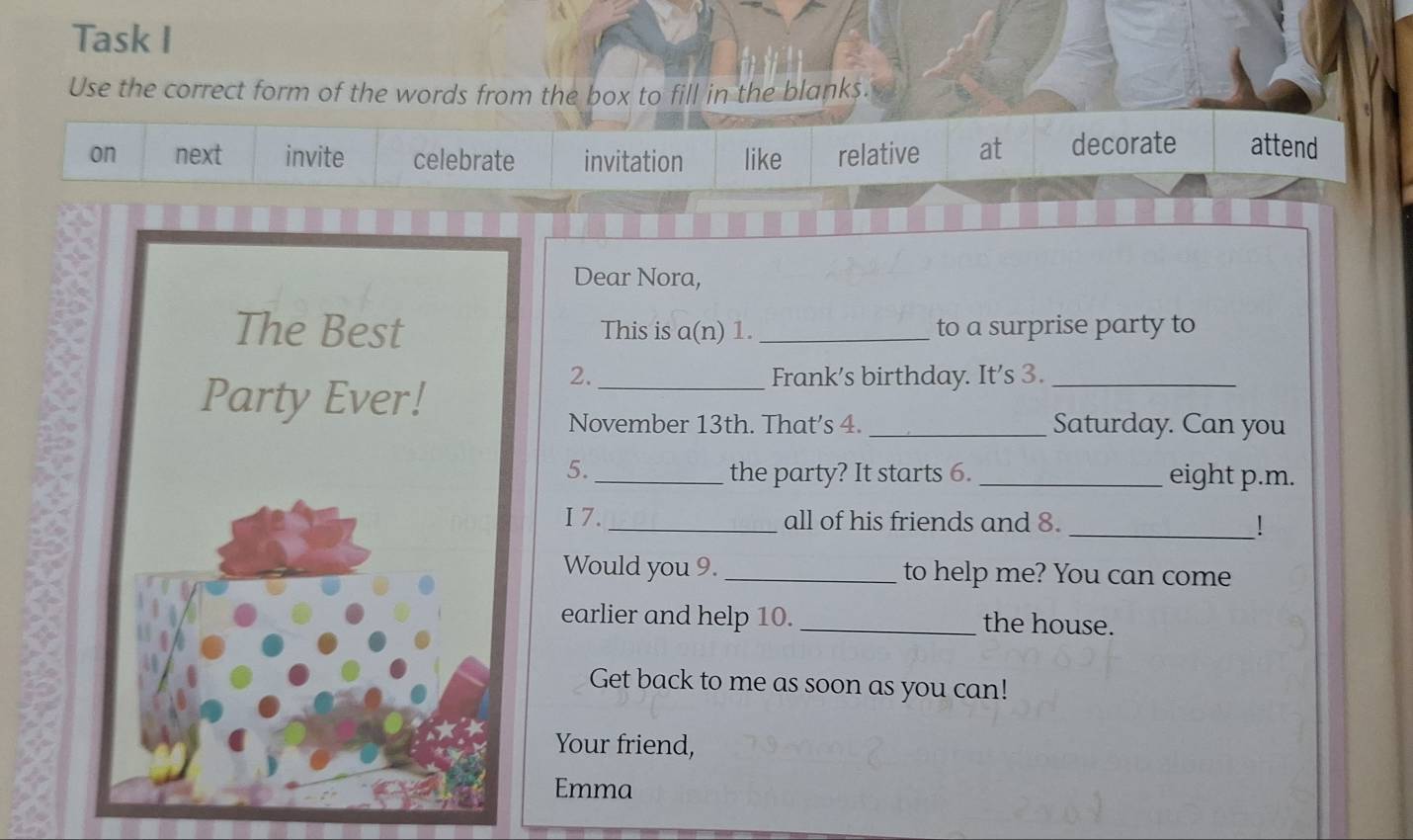 Task I
Use the correct form of the words from the box to fill in the blank $.
on next invite celebrate invitation like relative at decorate attend
Dear Nora,
This is a(n) 1._ to a surprise party to
2. _Frank's birthday. It's 3._
November 13th. That’s 4. _Saturday. Can you
5._ the party? It starts 6. _eight p.m.
I 7. _all of his friends and 8. _!
Would you 9. _to help me? You can come
earlier and help 10. _the house.
Get back to me as soon as you can!
Your friend,
Emma