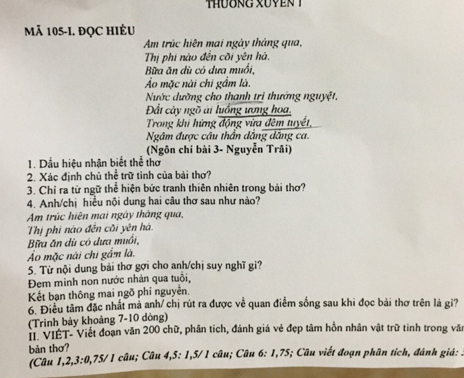 tHươNG XUYEN T 
Mã 105 -I. đỌC HIÈU 
Am trúc hiện mai ngày tháng qua, 
Thị phi nào đến cõi yên hà. 
Bữa ăn dù có dưa muổi, 
Áo mặc nài chi gẩm là. 
Nước dường cho thanh trị thường nguyệt, 
Đất cày ngõ ái luồng ương hoa. 
Trong khi hứng động vừa đêm tuyết, 
Ngâm được câu thần dắng dắng ca. 
(Ngôn chí bài 3 - Nguyễn Trãi) 
1. Dầu hiệu nhận biết thể thơ 
2. Xác định chủ thể trữ tỉnh của bài thơ? 
3. Chỉ ra từ ngữ thể hiện bức tranh thiên nhiên trong bài thơ? 
4. Anh/chị hiều nội dung hai câu thơ sau như nào? 
Am trúc hiện mai ngày tháng qua, 
Thị phi nào đến cõi yên hà. 
Bữa ăn dù có dưa muồi, 
Ảo mặc nài chi gầm là. 
5. Từ nội dung bài thơ gợi cho anh/chị suy nghĩ gi? 
Đem minh non nước nhản qua tuổi, 
Kết bạn thông mai ngõ phỉ nguyền. 
6. Điều tâm đặc nhất mả anh/ chị rút ra được về quan điểm sống sau khi đọc bải thơ trên là gi? 
(Trinh bảy khoảng 7-10 dòng) 
II. VIET- Viết đoạn văn 200 chữ, phân tích, đánh giá vẻ đẹp tâm hồn nhân vật trữ tình trong văn 
bản thơ? 
(Câu 1, 2, 3 : 0, 75/ 1 câu; Câu 4, 5 : 1, 5/ 1 câu; Câu 6: 1,75; Câu viết đoạn phân tích, đánh giá: .