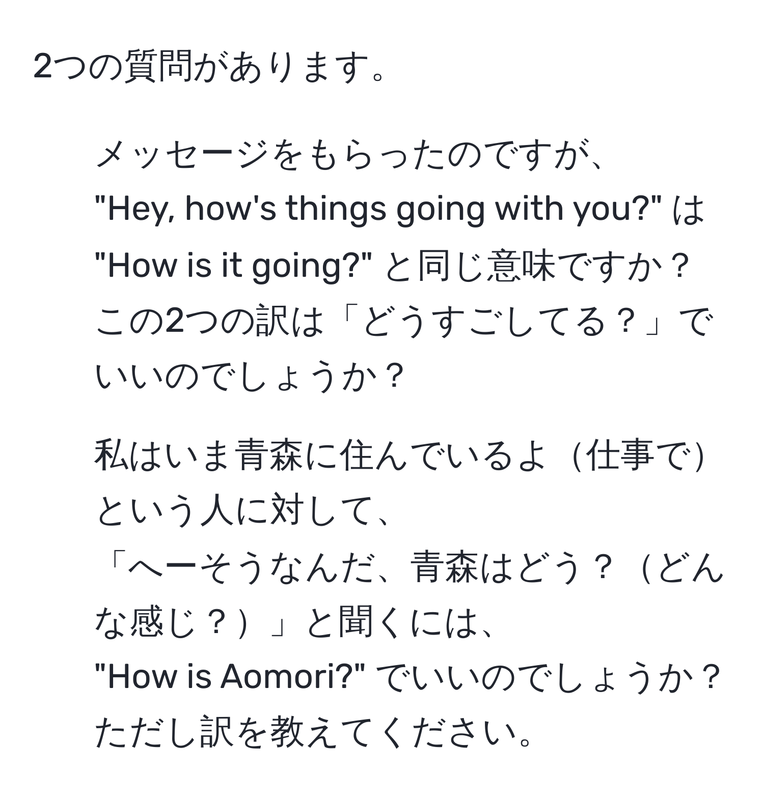 2つの質問があります。  
1. メッセージをもらったのですが、  
"Hey, how's things going with you?" は "How is it going?" と同じ意味ですか？  
この2つの訳は「どうすごしてる？」でいいのでしょうか？  

2. 私はいま青森に住んでいるよ仕事でという人に対して、  
「へーそうなんだ、青森はどう？どんな感じ？」と聞くには、  
"How is Aomori?" でいいのでしょうか？ ただし訳を教えてください。