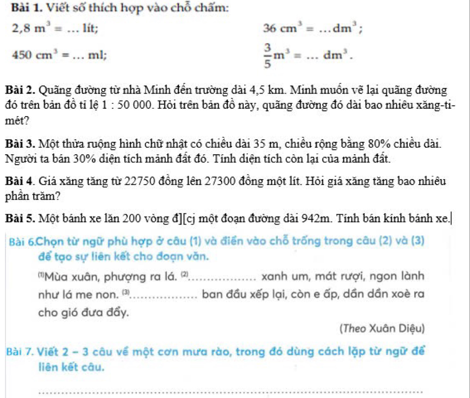 Viết số thích hợp vào chỗ chấm:
2,8m^3=...lit;
36cm^3= □  _ dm^3;
450cm^3= _ ml;
 3/5 m^3=...dm^3. 
Bài 2. Quãng đường từ nhà Minh đến trường dài 4,5 km. Minh muốn vẽ lại quãng đường 
đó trên bản đồ tỉ lệ 1:50000 Hỏi trên bản đồ này, quãng đường đó dài bao nhiêu xăng-ti- 
mét? 
Bài 3. Một thửa ruộng hình chữ nhật có chiều dài 35 m, chiều rộng bằng 80% chiều dài. 
Người ta bán 30% diện tích mảnh đất đó. Tính diện tích còn lại của mảnh đất. 
Bài 4. Giá xăng tăng từ 22750 đồng lên 27300 đồng một lít. Hỏi giá xăng tăng bao nhiêu 
phần trăm? 
Bài 5. Một bánh xe lăn 200 vòng đ][cj một đoạn đường dài 942m. Tính bán kinh bánh xe.| 
Bài 6.Chọn từ ngữ phù hợp ở câu (1) và điển vào chỗ trống trong câu (2) và (3) 
để tạo sự liên kết cho đoạn văn. 
'Mùa xuân, phượng ra lá. 2) _xanh um, mát rượi, ngon lành 
như lá me non. ⑶_ ban đầu xếp lại, còn e ấp, dần dần xoè ra 
cho gió đưa đẩy. 
(Theo Xuân Diệu) 
Bài 7. Viết 2 - 3 câu về một cơn mưa rào, trong đó dùng cách lặp từ ngữ để 
liên kết câu. 
_ 
_