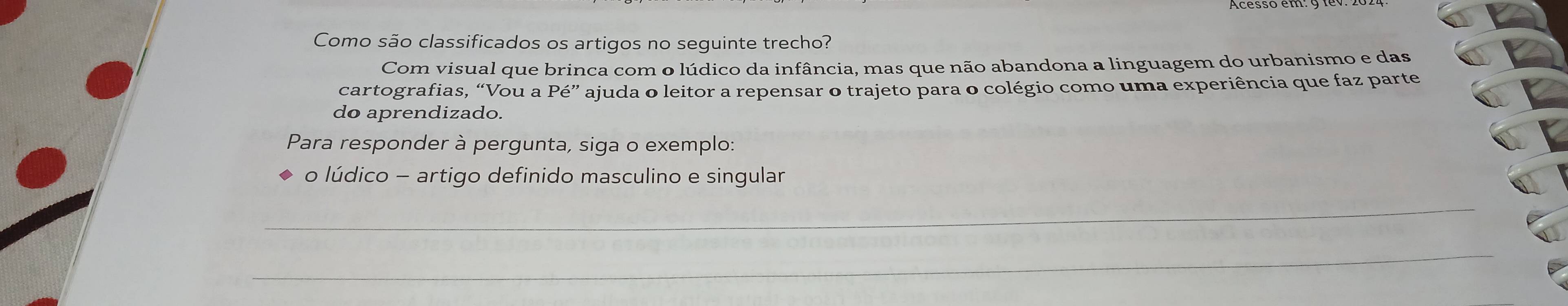 Como são classificados os artigos no seguinte trecho? 
Com visual que brinca com o lúdico da infância, mas que não abandona a linguagem do urbanismo e das 
cartografias, “Vou a Pe'' ajuda o leitor a repensar o trajeto para o colégio como uma experiência que faz parte 
do aprendizado. 
Para responder à pergunta, siga o exemplo: 
o lúdico - artigo definido masculino e singular 
_ 
_