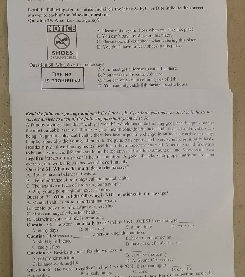 Read the following sign or notice and circle the letter A, B, C, or D to indicate the correct
answer to each of the following questions
Question 29. What does the sign say?
A. Please put on your shoes when entering this place.
B. You can’t buy any shoes in this place.
C. Please take off your shoes when entering this place.
D. You don’t have to wear shoes in this place.
Question 30. What does the notice say?
A.You must get a license to catch fish here.
Fishing B, You are not allowed to fish here.
IS PROHIBITED C. You can only catch certain types of fish.
D. You can only catch fish during specific hours.
Read the following passage and mark the letter A, B, C, or D on your answer sheet to indicate the
correct answer to each of the following questions from 31 to 36.
A famous saying states that “health is wealth”, which means that having good health equals having
the most valuable asset of all time. A good health condition includes both physical and mental well-
being. Regarding physical health, there has been a positive change in attitude towards exercising.
People, especially the young, often go to the gym, play sports, and exercise more on a daily basis.
Besides physical well-being, mental health is of high importance as well. A person should find ways
to balance work and life and should not be too stressed for a long amount of time. Stress can have a
negative impact on a person’s health condition. A good lifestyle, with proper nutrition, frequent
exercise, and work-life balance would benefit greatly.
Question 31. What is the main idea of the passage?
A. How to have a balanced lifestyle.
B. The importance of both physical and mental health.
C. The negative effects of stress on young people.
D. Why young people should exercise more.
Question 32. Which of the following is NOT mentioned in the passage?
A. Mental health is more important than weath
B. People today are more aware of exercising
C. Stress can negatively affect health.
D. Balancing work and life is important.
Question 33. The word “on a daily basis” in line 5 is CLOSEST in meaning to_
A. many days B. once a day C. a long time D. every day
Question 34.Stress can _a person’s health condition.
A. slightly influence B. have a good effect on
C. badly affect D. have a beneficial effect on
Question 35. Besides a good lifestyle, we need to_
A. get proper nutrition B. exercise frequently
C. balance work and life D. A, B, and C are correct
Question 36. The word “negative” in line 7 is OPPOSITE in meaning to_
A nossitive B. disadvantage C. cons D. cheerful
at h e lon. For each question, circle the